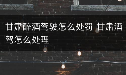 甘肃醉酒驾驶怎么处罚 甘肃酒驾怎么处理