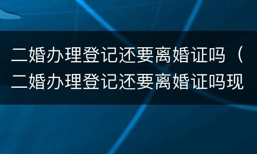 二婚办理登记还要离婚证吗（二婚办理登记还要离婚证吗现在）