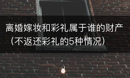 离婚嫁妆和彩礼属于谁的财产（不返还彩礼的5种情况）