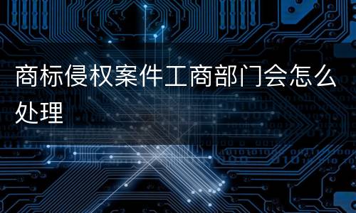 商标侵权案件工商部门会怎么处理