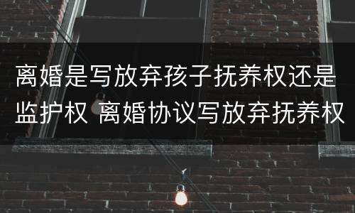 离婚是写放弃孩子抚养权还是监护权 离婚协议写放弃抚养权有没效