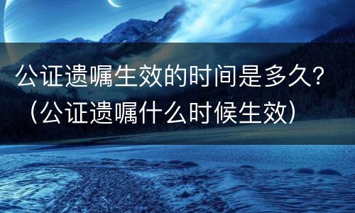 公证遗嘱生效的时间是多久？（公证遗嘱什么时候生效）