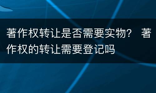 著作权转让是否需要实物？ 著作权的转让需要登记吗