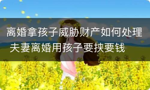 离婚拿孩子威胁财产如何处理 夫妻离婚用孩子要挟要钱