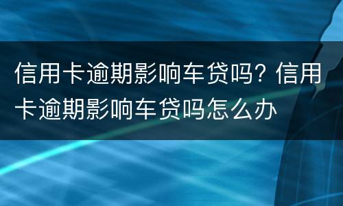 信用卡逾期影响车贷吗? 信用卡逾期影响车贷吗怎么办