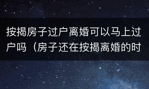 按揭房子过户离婚可以马上过户吗（房子还在按揭离婚的时候房子该怎么过户）