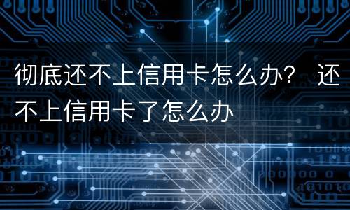 彻底还不上信用卡怎么办？ 还不上信用卡了怎么办
