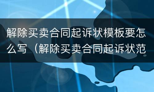 解除买卖合同起诉状模板要怎么写（解除买卖合同起诉状范本）