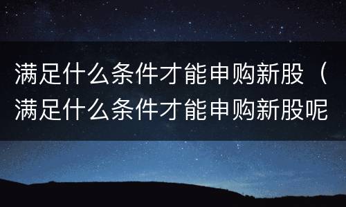 满足什么条件才能申购新股（满足什么条件才能申购新股呢）