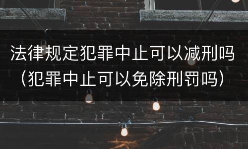 法律规定犯罪中止可以减刑吗（犯罪中止可以免除刑罚吗）