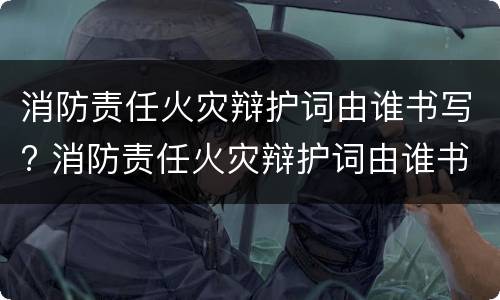 消防责任火灾辩护词由谁书写? 消防责任火灾辩护词由谁书写的