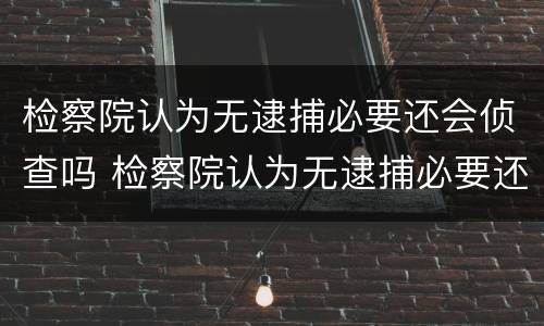 检察院认为无逮捕必要还会侦查吗 检察院认为无逮捕必要还会侦查吗为什么