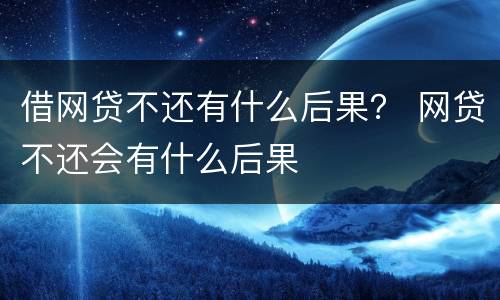 借网贷不还有什么后果？ 网贷不还会有什么后果