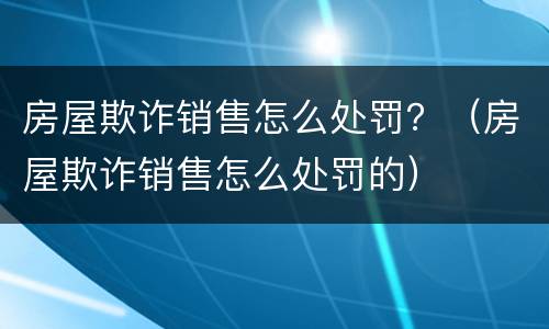 房屋欺诈销售怎么处罚？（房屋欺诈销售怎么处罚的）