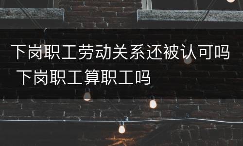 下岗职工劳动关系还被认可吗 下岗职工算职工吗