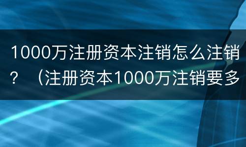 1000万注册资本注销怎么注销？（注册资本1000万注销要多少钱）