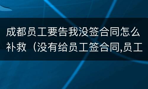 成都员工要告我没签合同怎么补救（没有给员工签合同,员工把我告了怎么办）