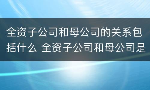 全资子公司和母公司的关系包括什么 全资子公司和母公司是关联企业吗