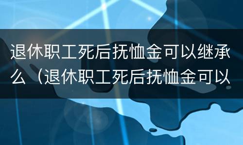 退休职工死后抚恤金可以继承么（退休职工死后抚恤金可以继承么知乎）
