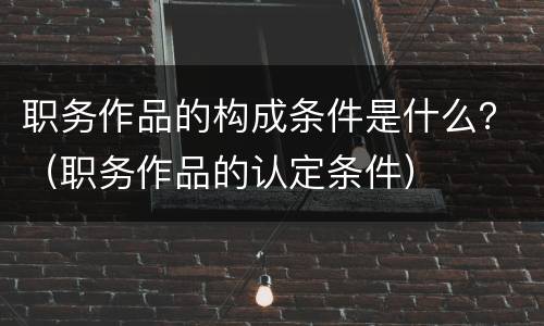 职务作品的构成条件是什么？（职务作品的认定条件）