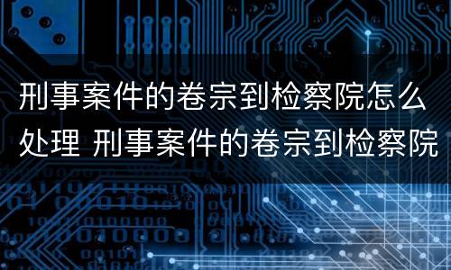 刑事案件的卷宗到检察院怎么处理 刑事案件的卷宗到检察院怎么处理呢