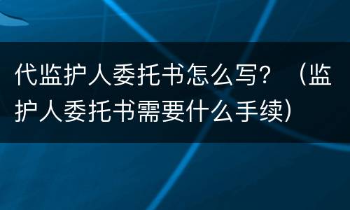 代监护人委托书怎么写？（监护人委托书需要什么手续）