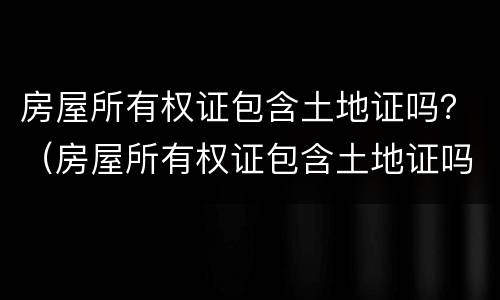 房屋所有权证包含土地证吗？（房屋所有权证包含土地证吗二手房）