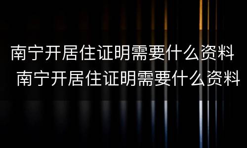 南宁开居住证明需要什么资料 南宁开居住证明需要什么资料和手续