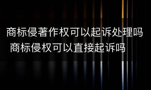 商标侵著作权可以起诉处理吗 商标侵权可以直接起诉吗