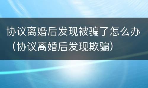 协议离婚后发现被骗了怎么办（协议离婚后发现欺骗）