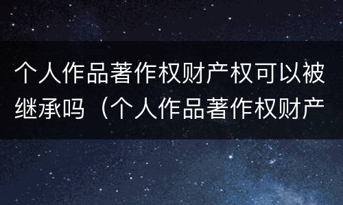 个人作品著作权财产权可以被继承吗（个人作品著作权财产权可以被继承吗）