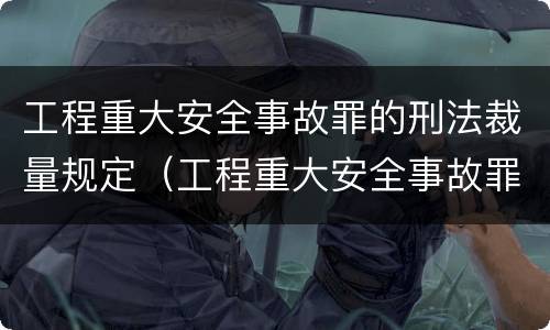 工程重大安全事故罪的刑法裁量规定（工程重大安全事故罪的量刑标准）