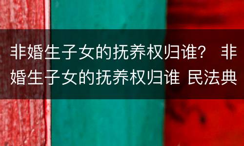 非婚生子女的抚养权归谁？ 非婚生子女的抚养权归谁 民法典