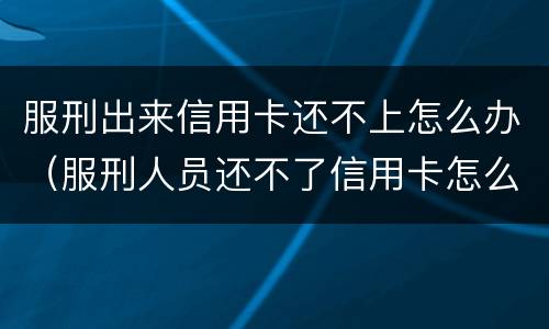 服刑出来信用卡还不上怎么办（服刑人员还不了信用卡怎么办）