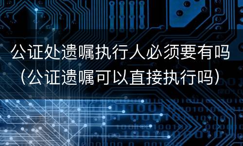 公证处遗嘱执行人必须要有吗（公证遗嘱可以直接执行吗）
