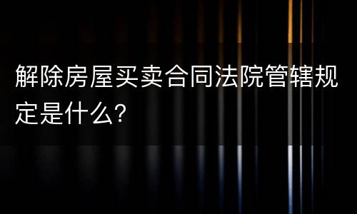 解除房屋买卖合同法院管辖规定是什么？