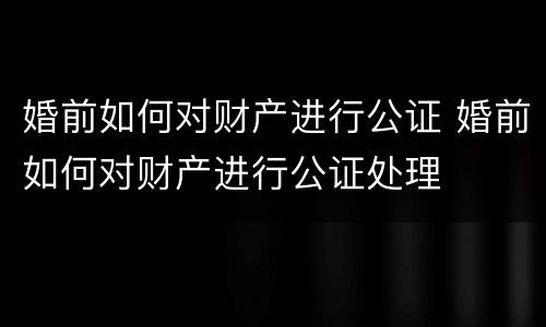 婚前如何对财产进行公证 婚前如何对财产进行公证处理