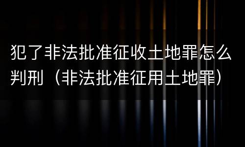 犯了非法批准征收土地罪怎么判刑（非法批准征用土地罪）