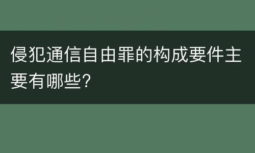 侵犯通信自由罪的构成要件主要有哪些?