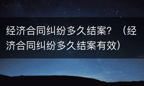 经济合同纠纷多久结案？（经济合同纠纷多久结案有效）