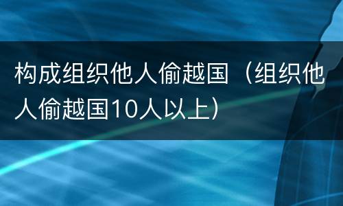 构成组织他人偷越国（组织他人偷越国10人以上）