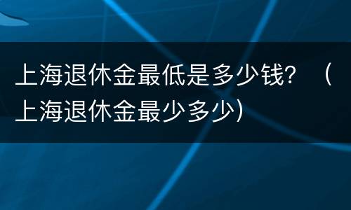 上海退休金最低是多少钱？（上海退休金最少多少）