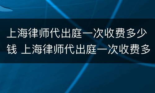 上海律师代出庭一次收费多少钱 上海律师代出庭一次收费多少钱啊