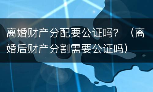 离婚财产分配要公证吗？（离婚后财产分割需要公证吗）