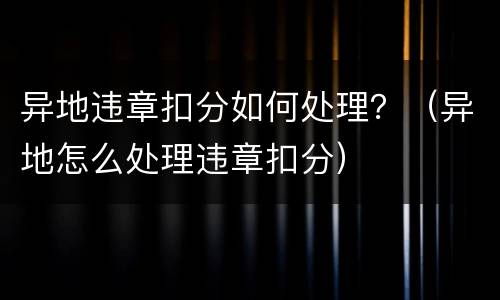 异地违章扣分如何处理？（异地怎么处理违章扣分）