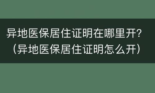 异地医保居住证明在哪里开？（异地医保居住证明怎么开）