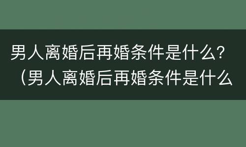 男人离婚后再婚条件是什么？（男人离婚后再婚条件是什么样的）