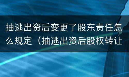 抽逃出资后变更了股东责任怎么规定（抽逃出资后股权转让后的责任）