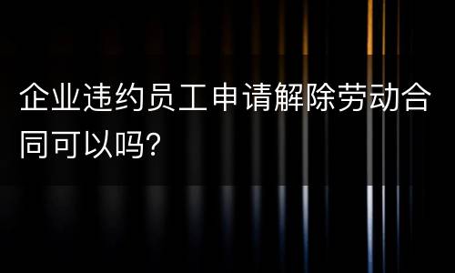 企业违约员工申请解除劳动合同可以吗？