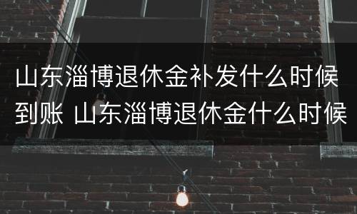 山东淄博退休金补发什么时候到账 山东淄博退休金什么时候补发最新消息